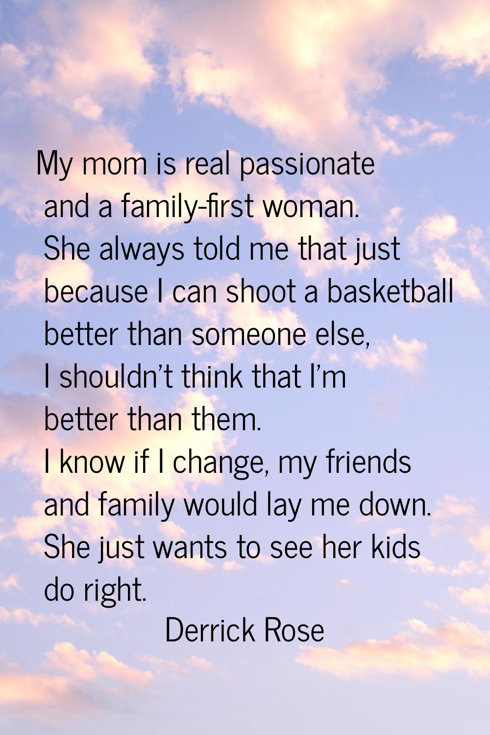 My mom is real passionate and a family-first woman. She always told me that just because I can shoo