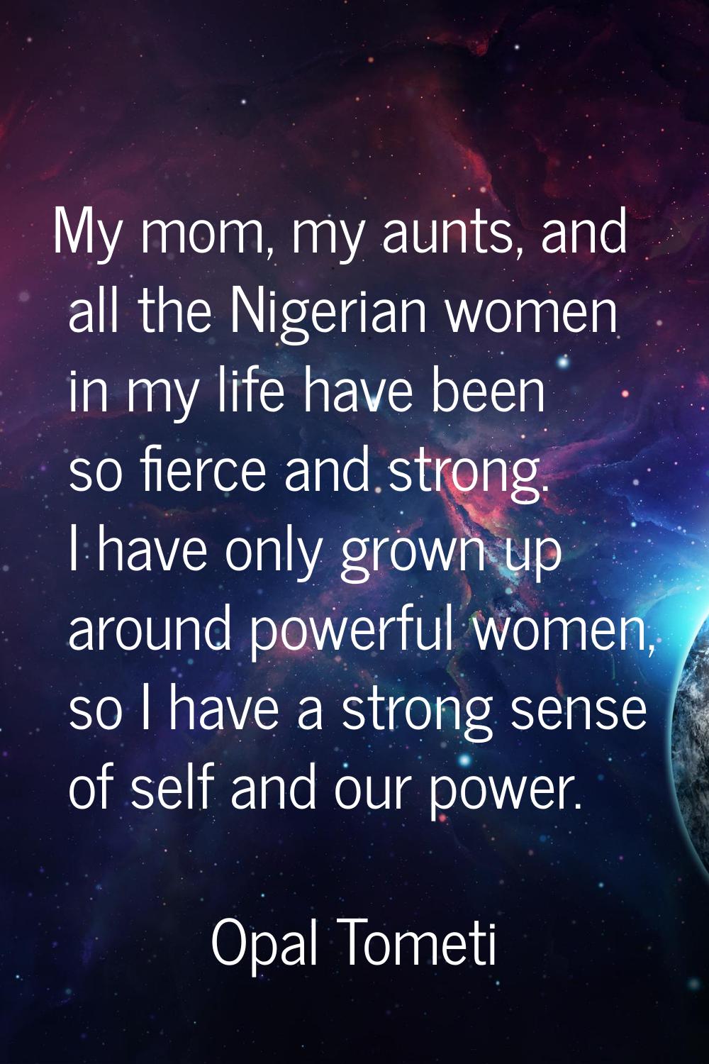My mom, my aunts, and all the Nigerian women in my life have been so fierce and strong. I have only