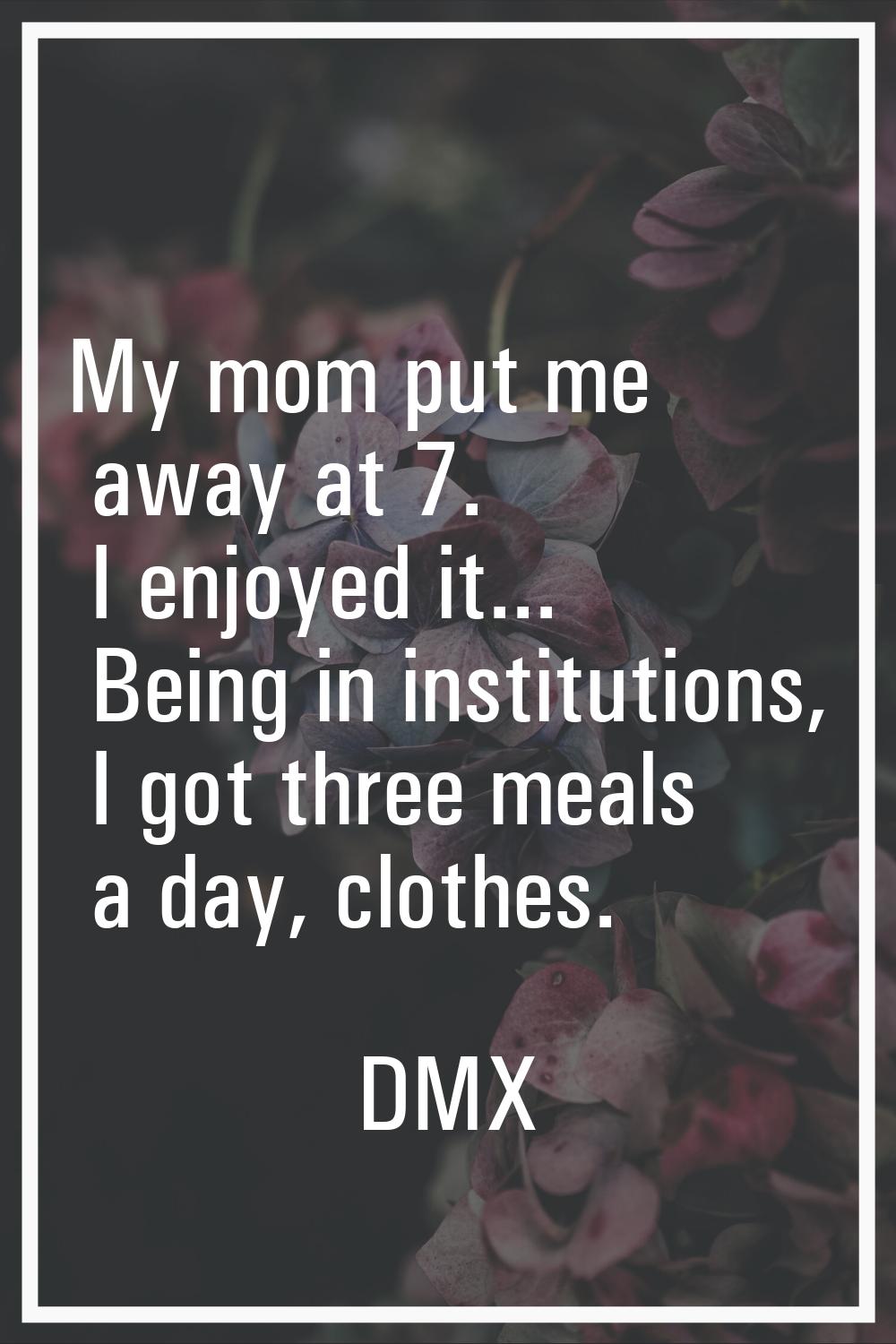 My mom put me away at 7. I enjoyed it... Being in institutions, I got three meals a day, clothes.
