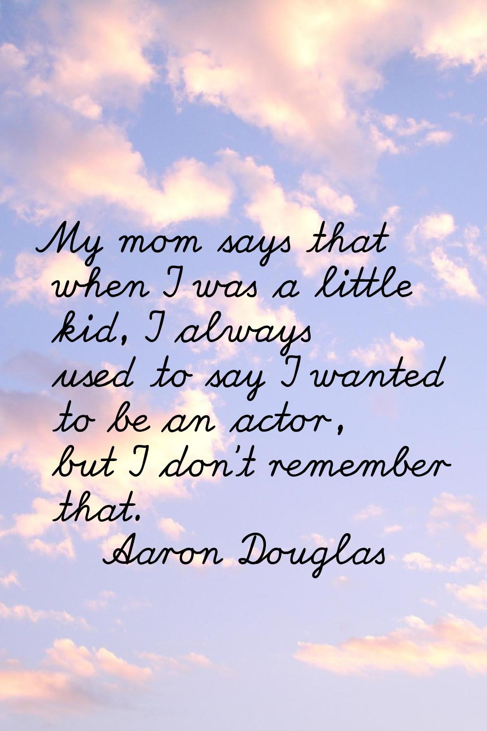 My mom says that when I was a little kid, I always used to say I wanted to be an actor, but I don't