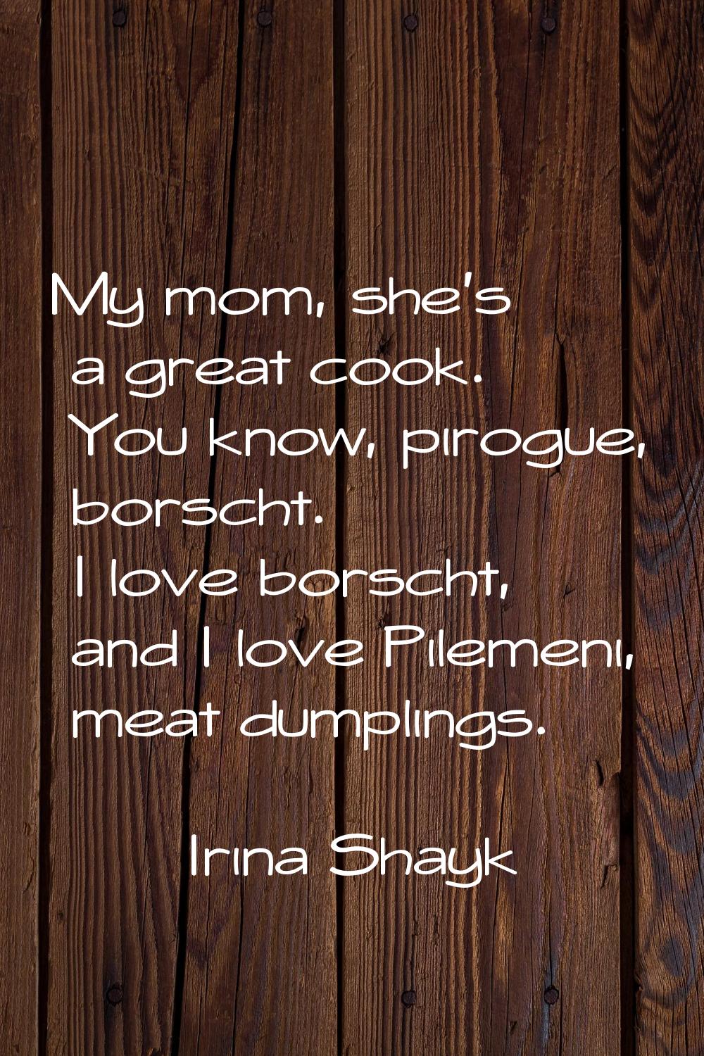 My mom, she's a great cook. You know, pirogue, borscht. I love borscht, and I love Pilemeni, meat d
