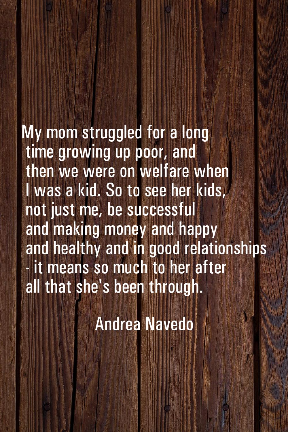 My mom struggled for a long time growing up poor, and then we were on welfare when I was a kid. So 