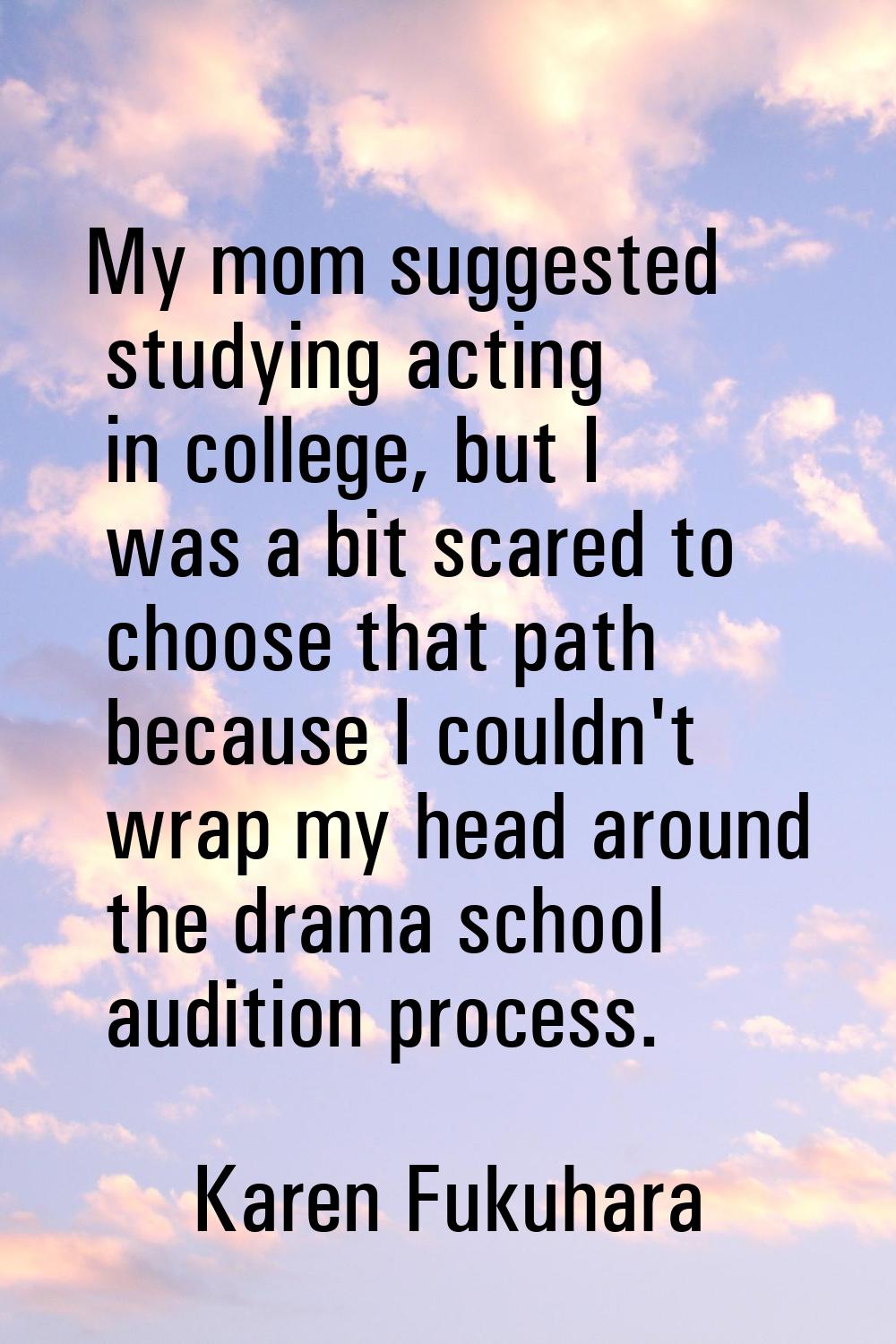 My mom suggested studying acting in college, but I was a bit scared to choose that path because I c