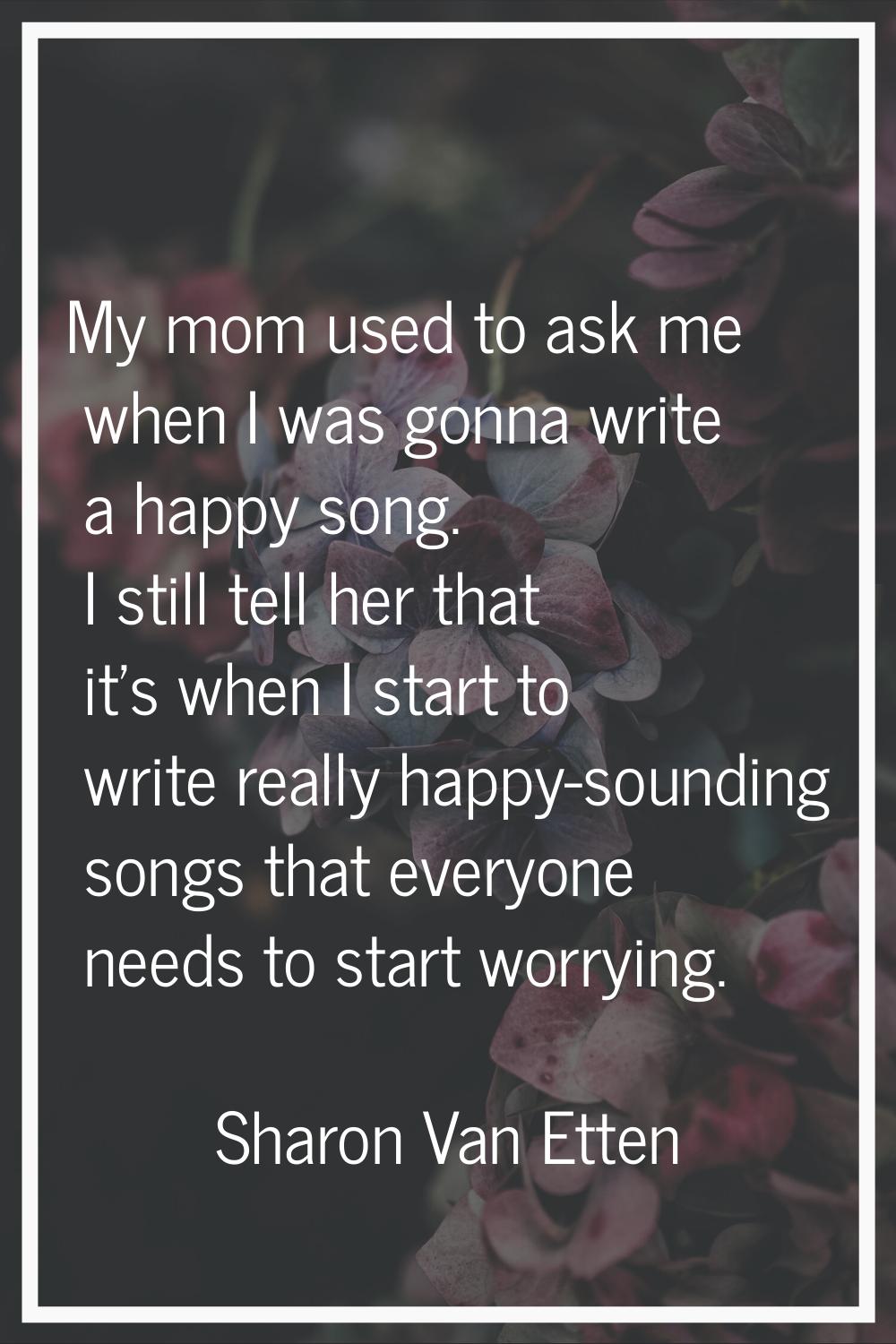 My mom used to ask me when I was gonna write a happy song. I still tell her that it's when I start 