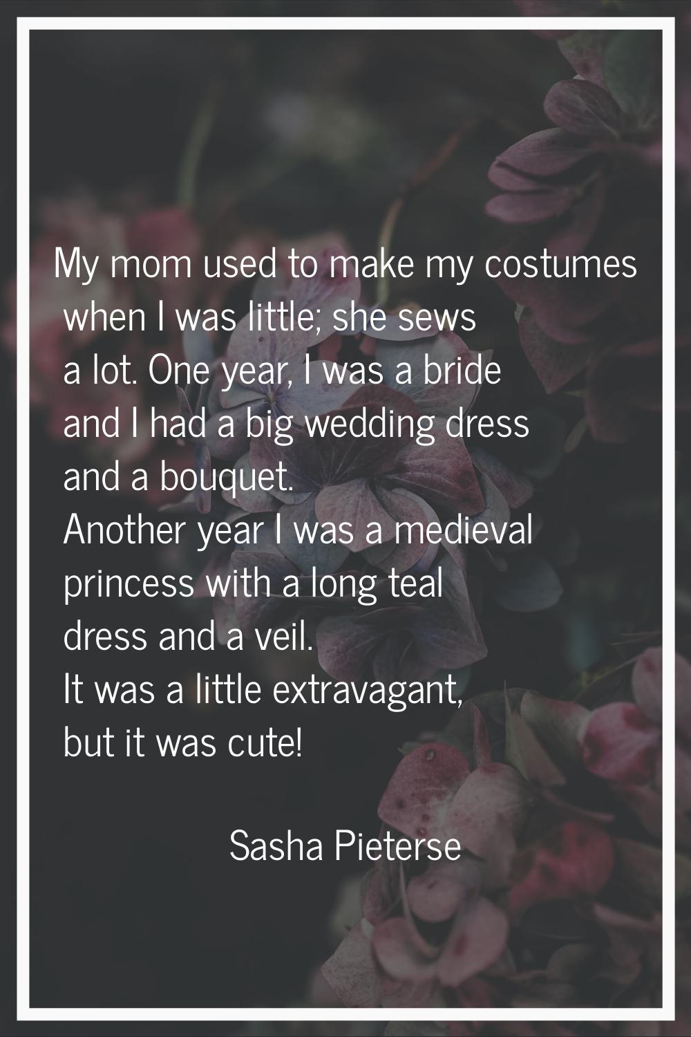 My mom used to make my costumes when I was little; she sews a lot. One year, I was a bride and I ha