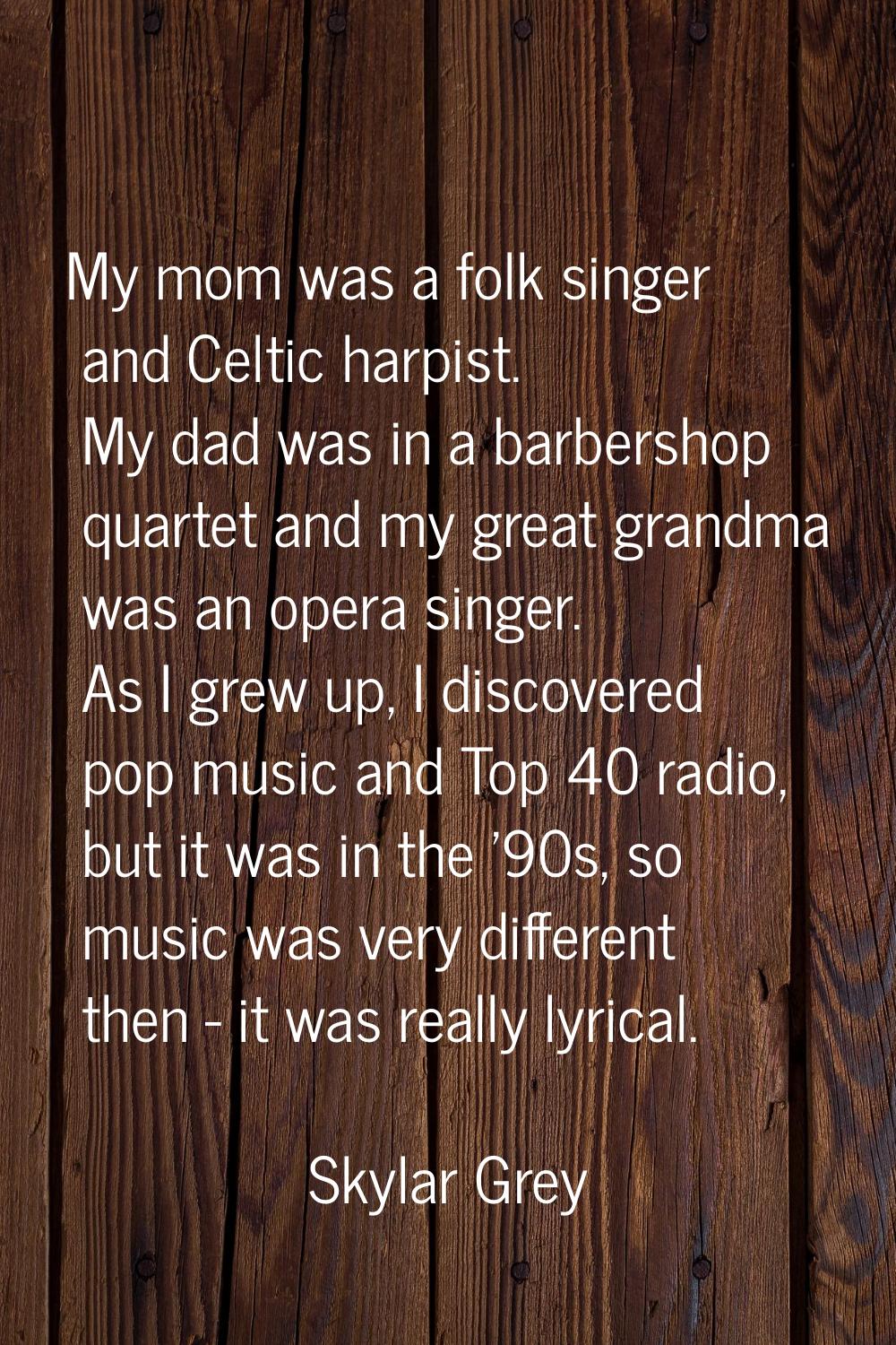 My mom was a folk singer and Celtic harpist. My dad was in a barbershop quartet and my great grandm