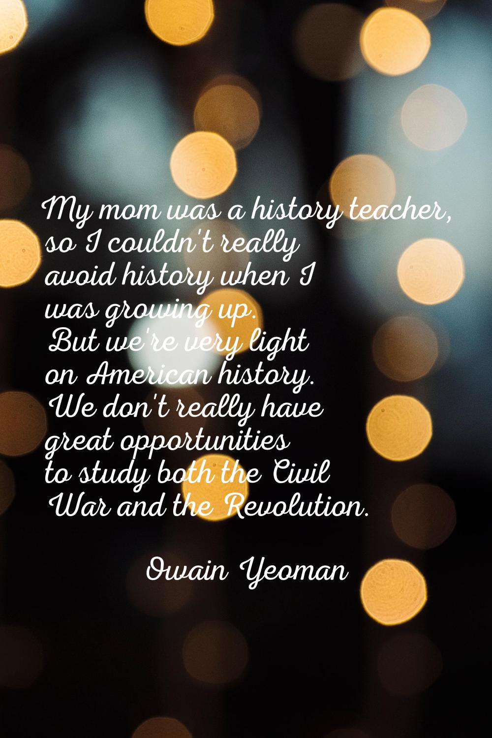 My mom was a history teacher, so I couldn't really avoid history when I was growing up. But we're v