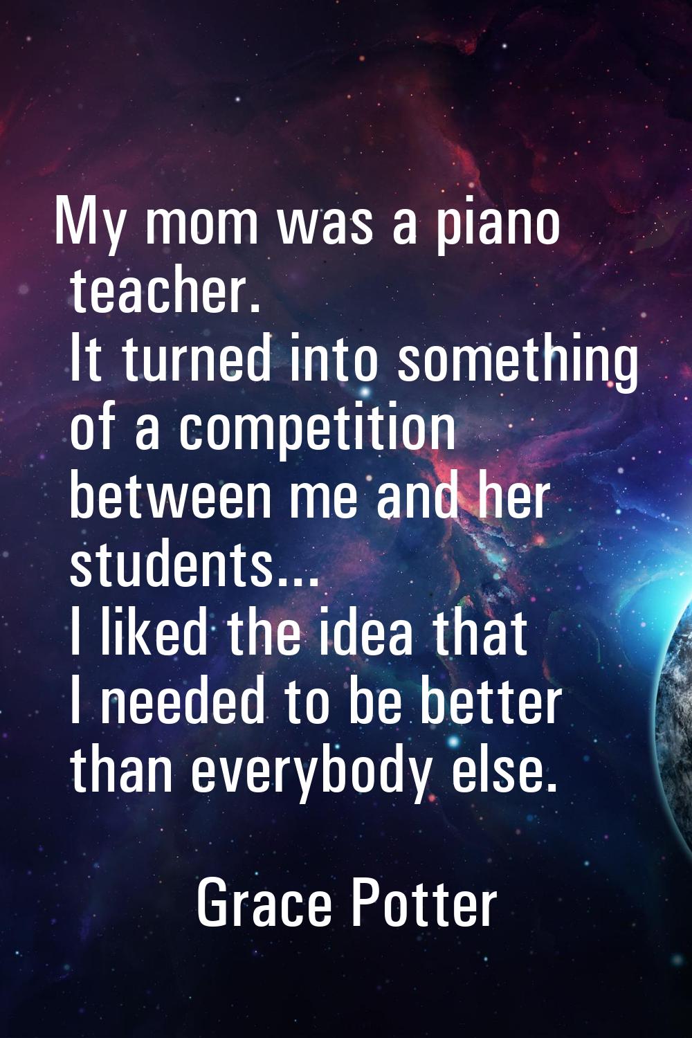 My mom was a piano teacher. It turned into something of a competition between me and her students..
