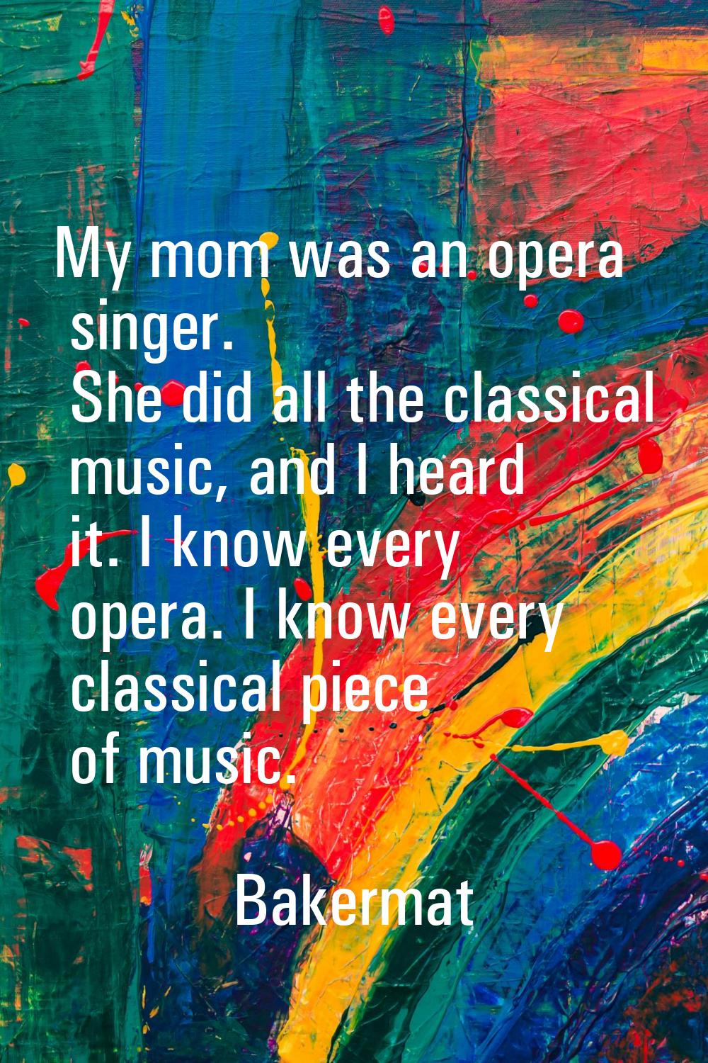 My mom was an opera singer. She did all the classical music, and I heard it. I know every opera. I 
