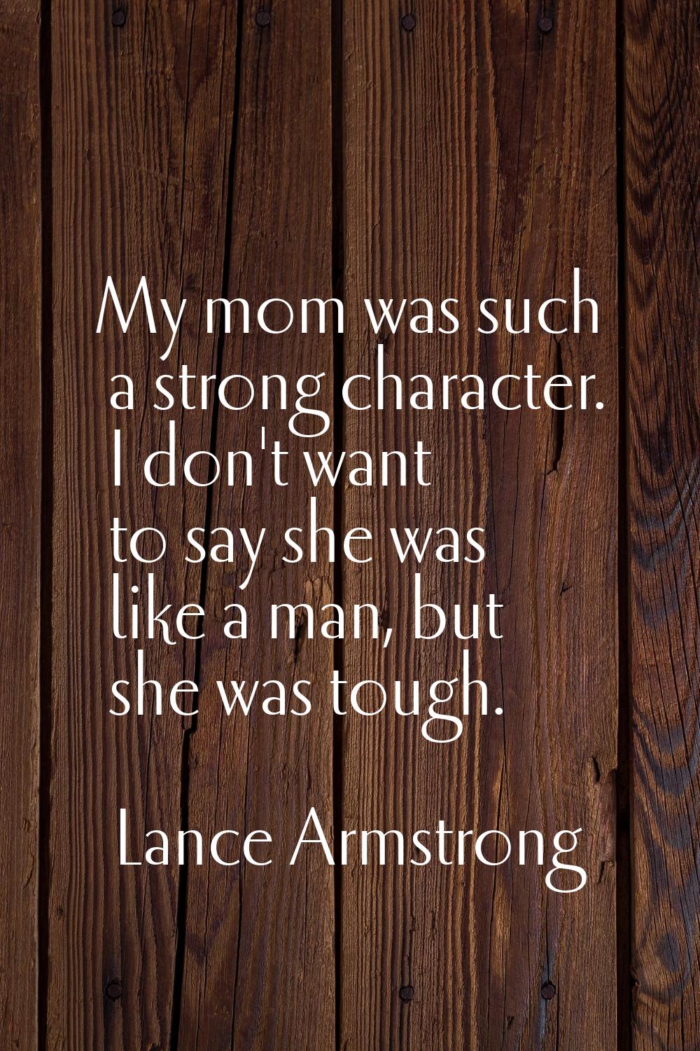 My mom was such a strong character. I don't want to say she was like a man, but she was tough.