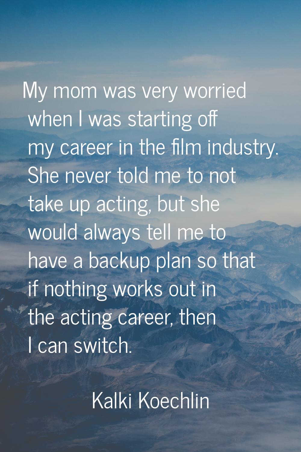 My mom was very worried when I was starting off my career in the film industry. She never told me t