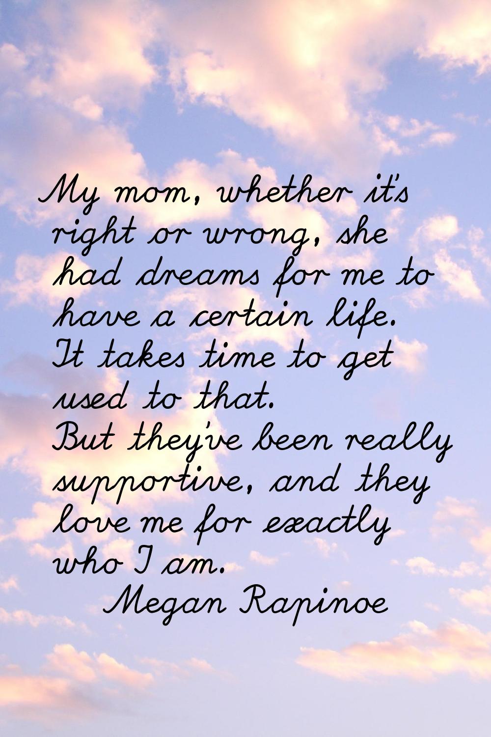 My mom, whether it's right or wrong, she had dreams for me to have a certain life. It takes time to