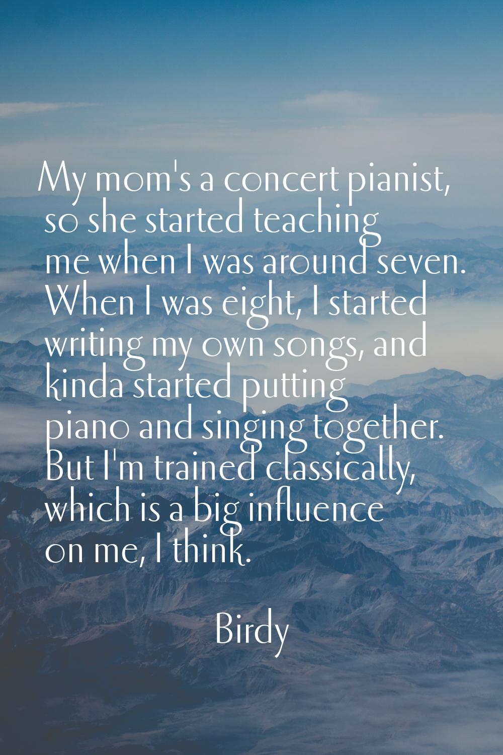 My mom's a concert pianist, so she started teaching me when I was around seven. When I was eight, I