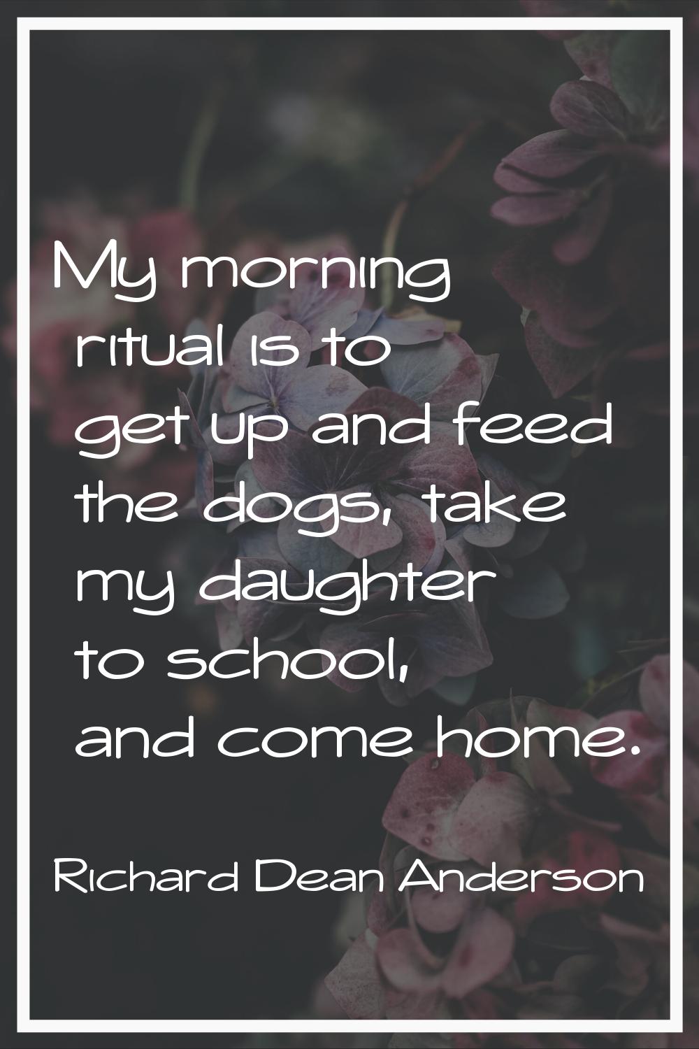 My morning ritual is to get up and feed the dogs, take my daughter to school, and come home.