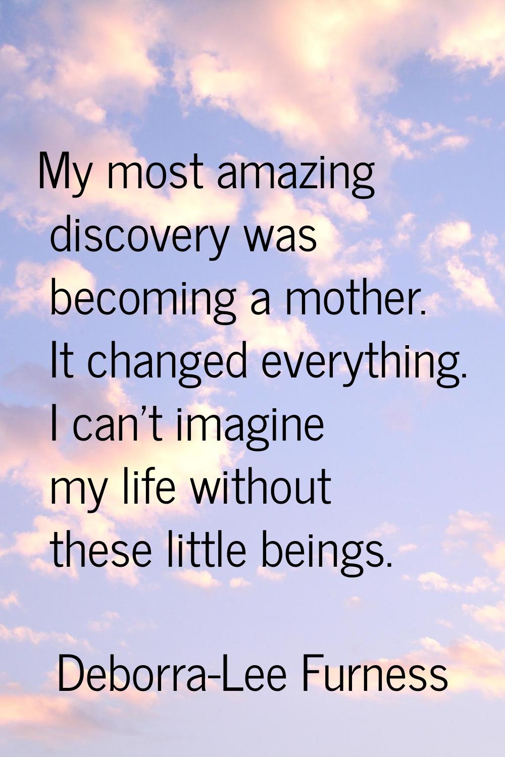 My most amazing discovery was becoming a mother. It changed everything. I can't imagine my life wit