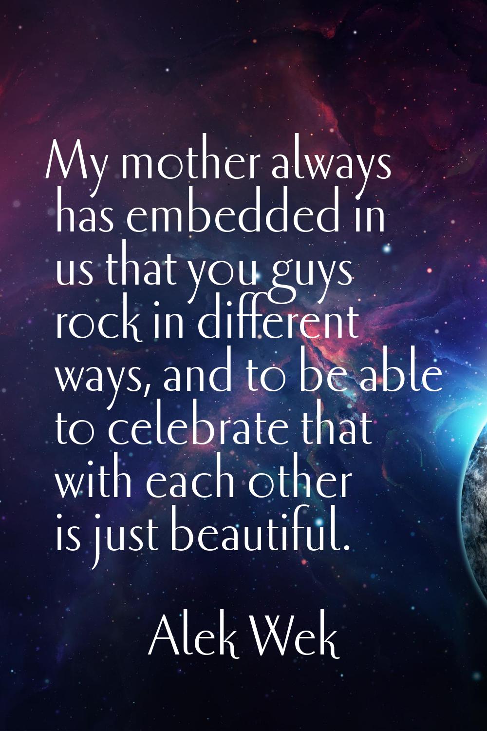 My mother always has embedded in us that you guys rock in different ways, and to be able to celebra