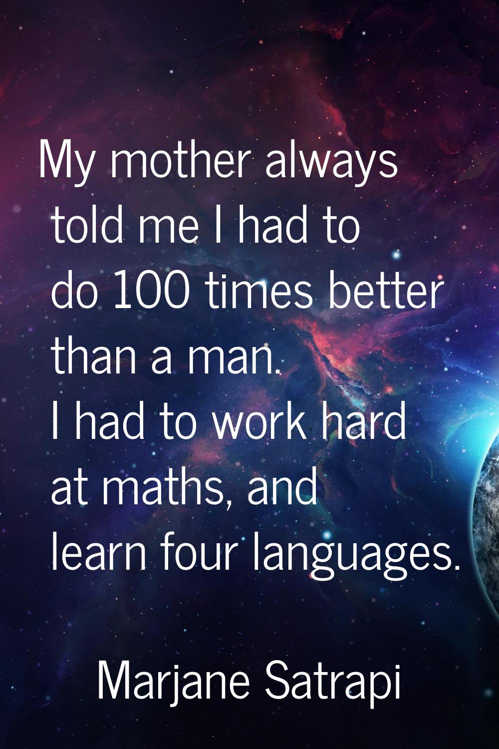My mother always told me I had to do 100 times better than a man. I had to work hard at maths, and 