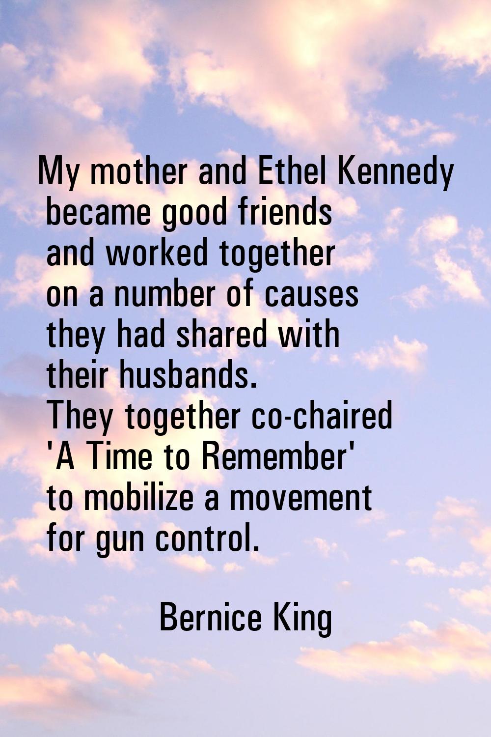 My mother and Ethel Kennedy became good friends and worked together on a number of causes they had 