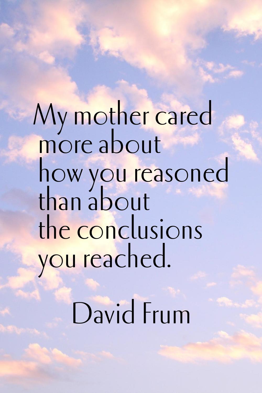My mother cared more about how you reasoned than about the conclusions you reached.