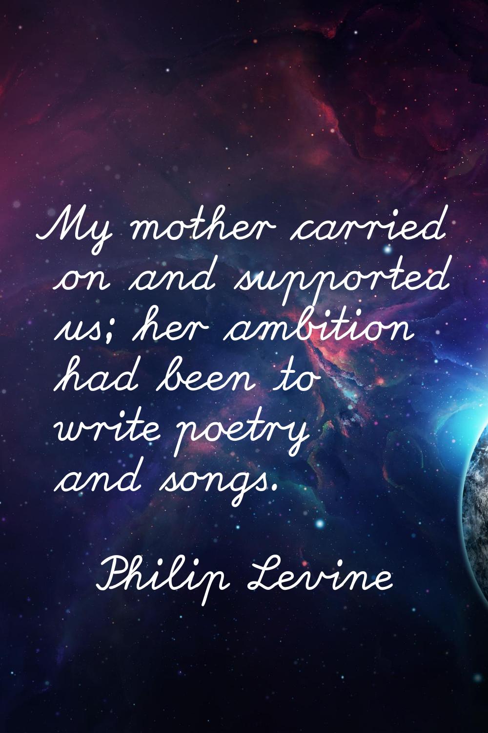 My mother carried on and supported us; her ambition had been to write poetry and songs.