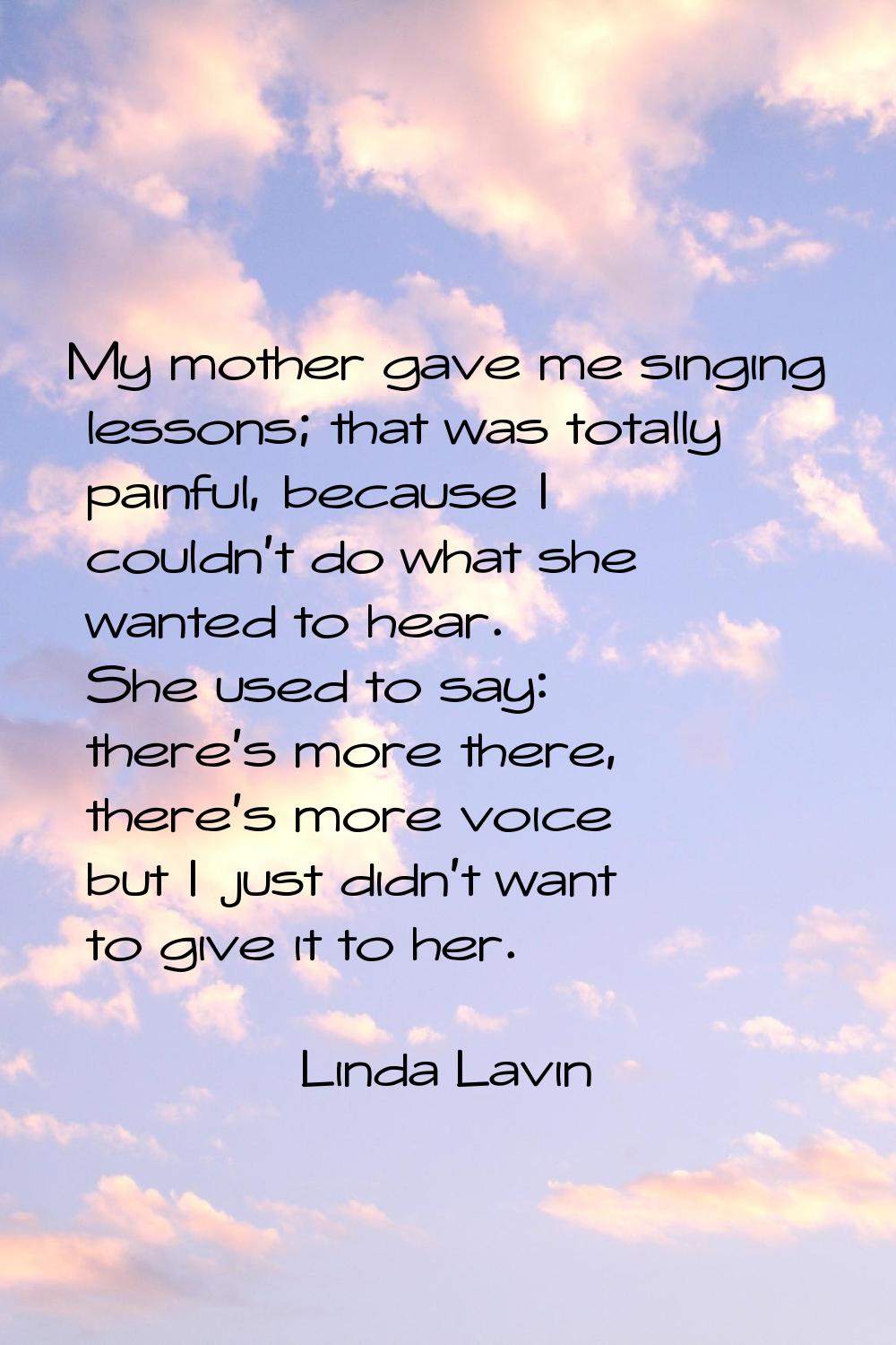 My mother gave me singing lessons; that was totally painful, because I couldn't do what she wanted 