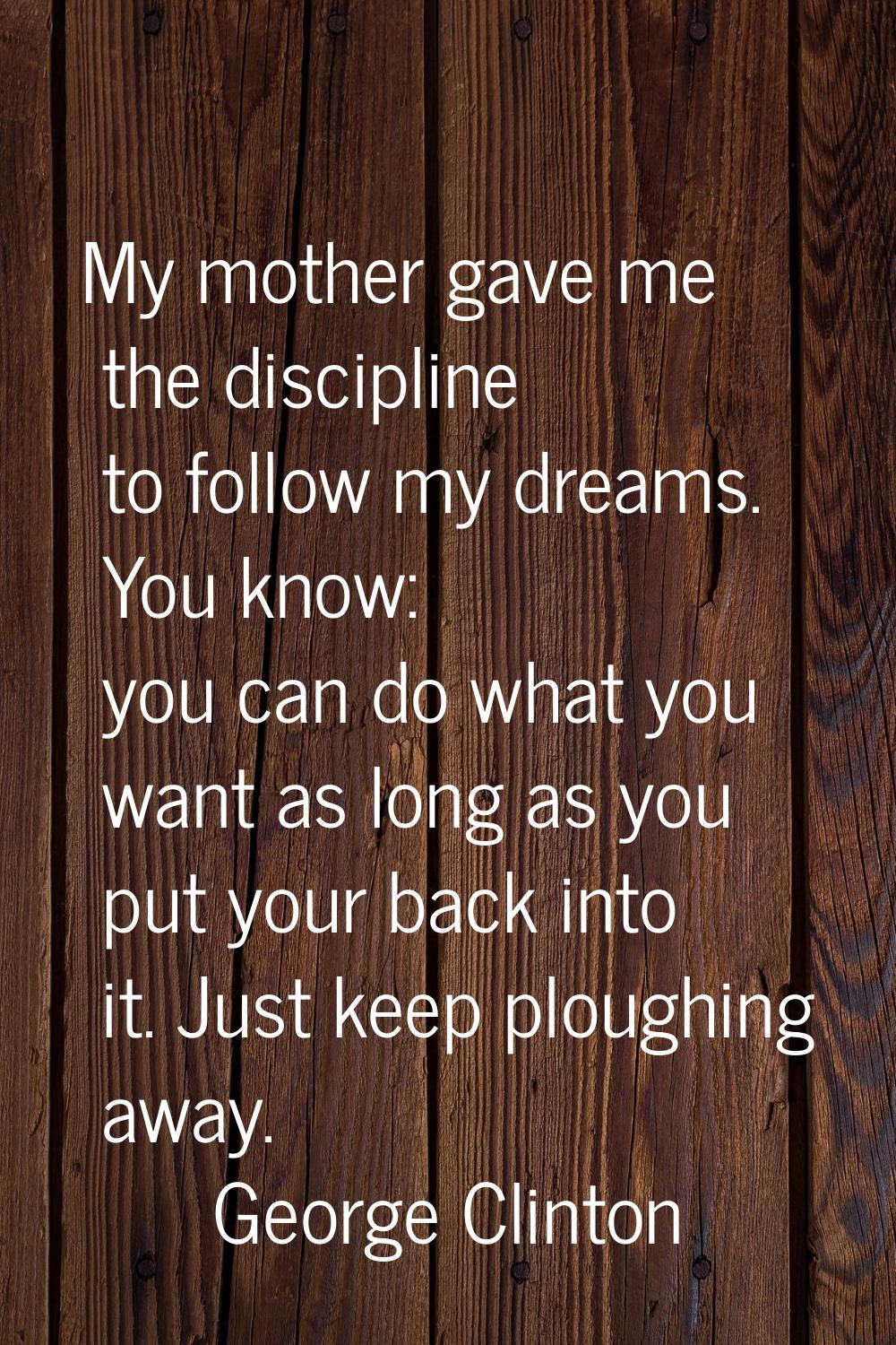 My mother gave me the discipline to follow my dreams. You know: you can do what you want as long as