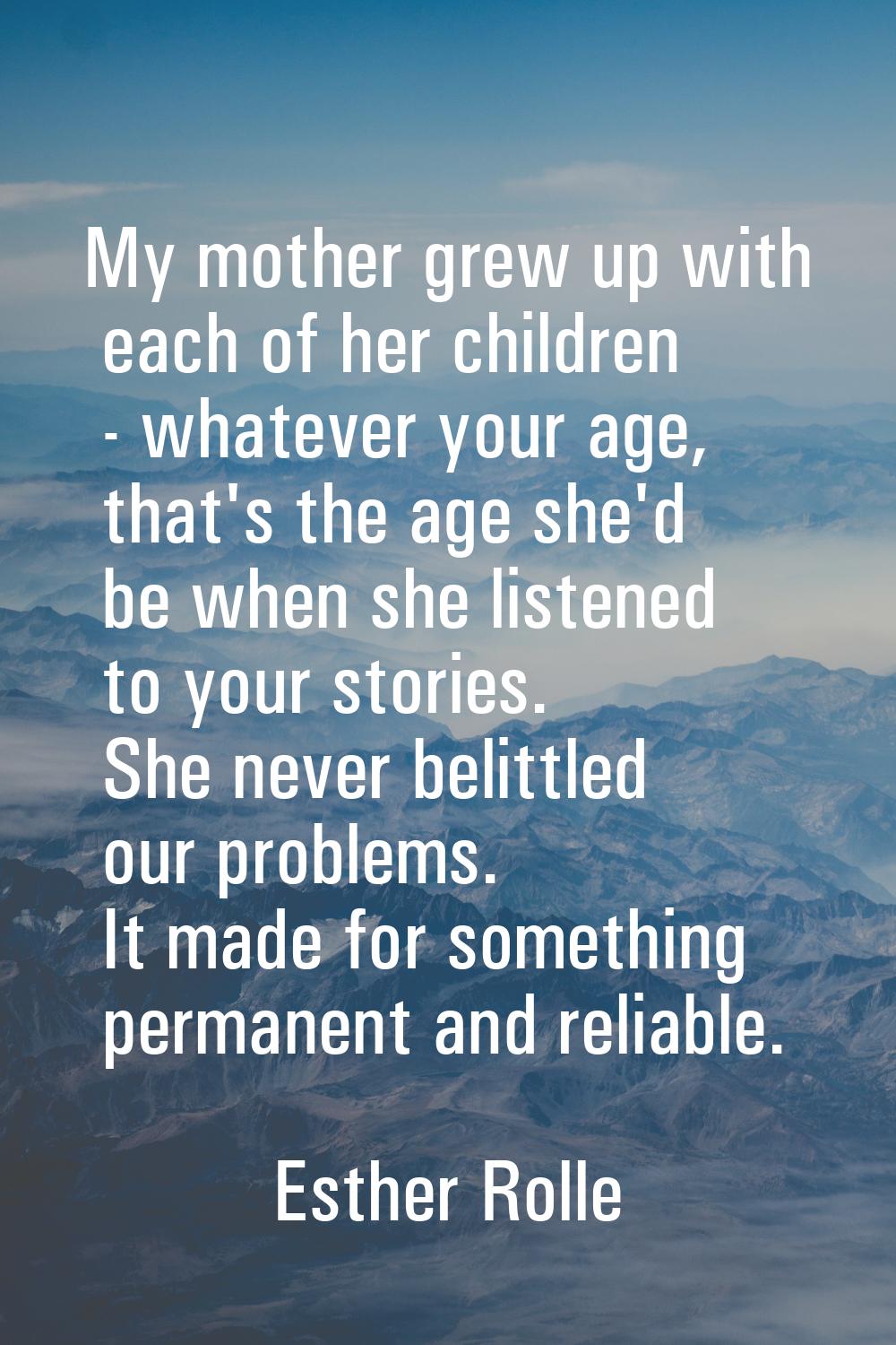 My mother grew up with each of her children - whatever your age, that's the age she'd be when she l