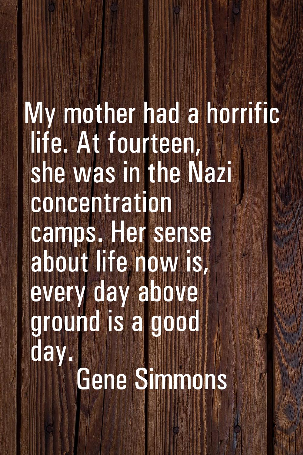 My mother had a horrific life. At fourteen, she was in the Nazi concentration camps. Her sense abou