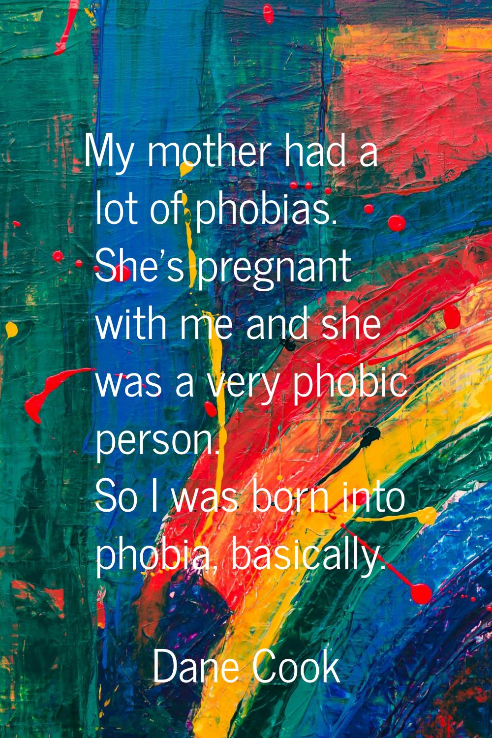 My mother had a lot of phobias. She's pregnant with me and she was a very phobic person. So I was b