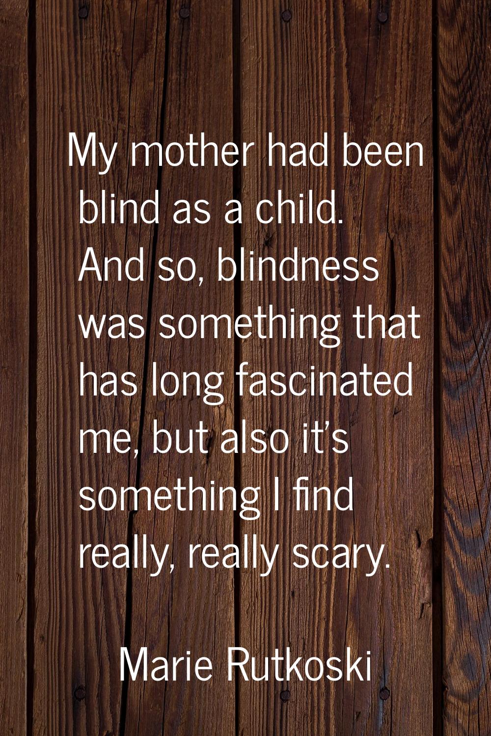 My mother had been blind as a child. And so, blindness was something that has long fascinated me, b