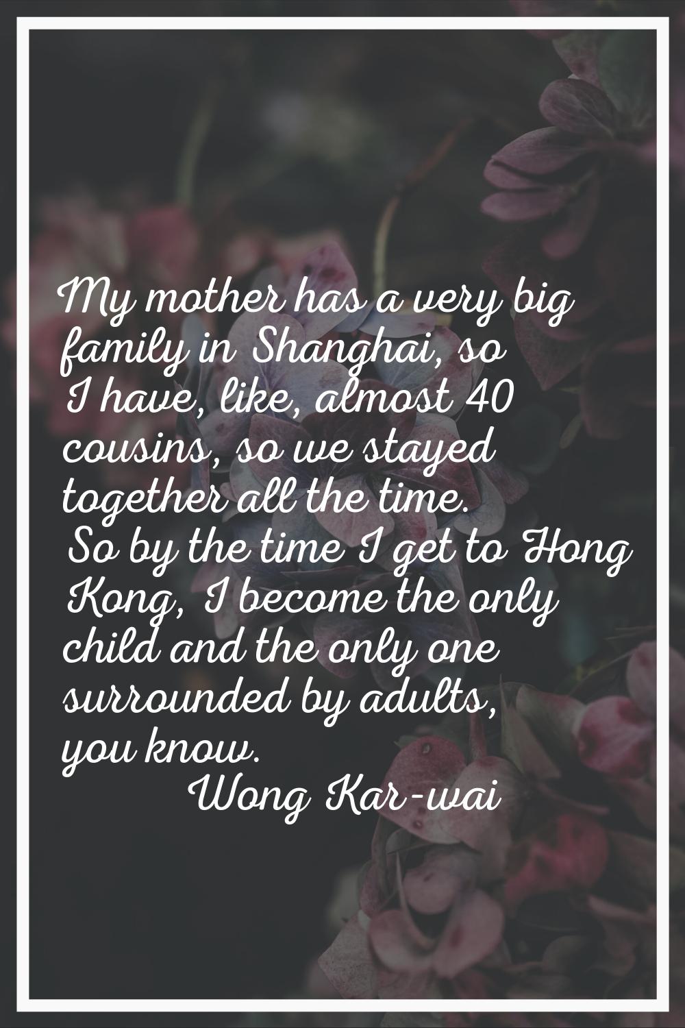My mother has a very big family in Shanghai, so I have, like, almost 40 cousins, so we stayed toget