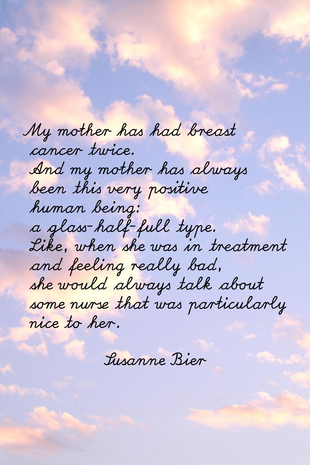 My mother has had breast cancer twice. And my mother has always been this very positive human being
