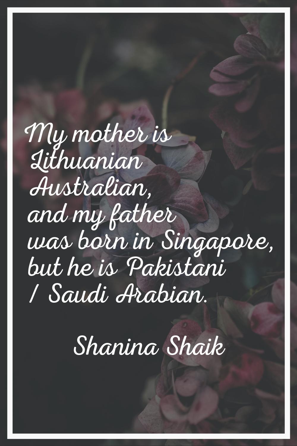 My mother is Lithuanian Australian, and my father was born in Singapore, but he is Pakistani / Saud