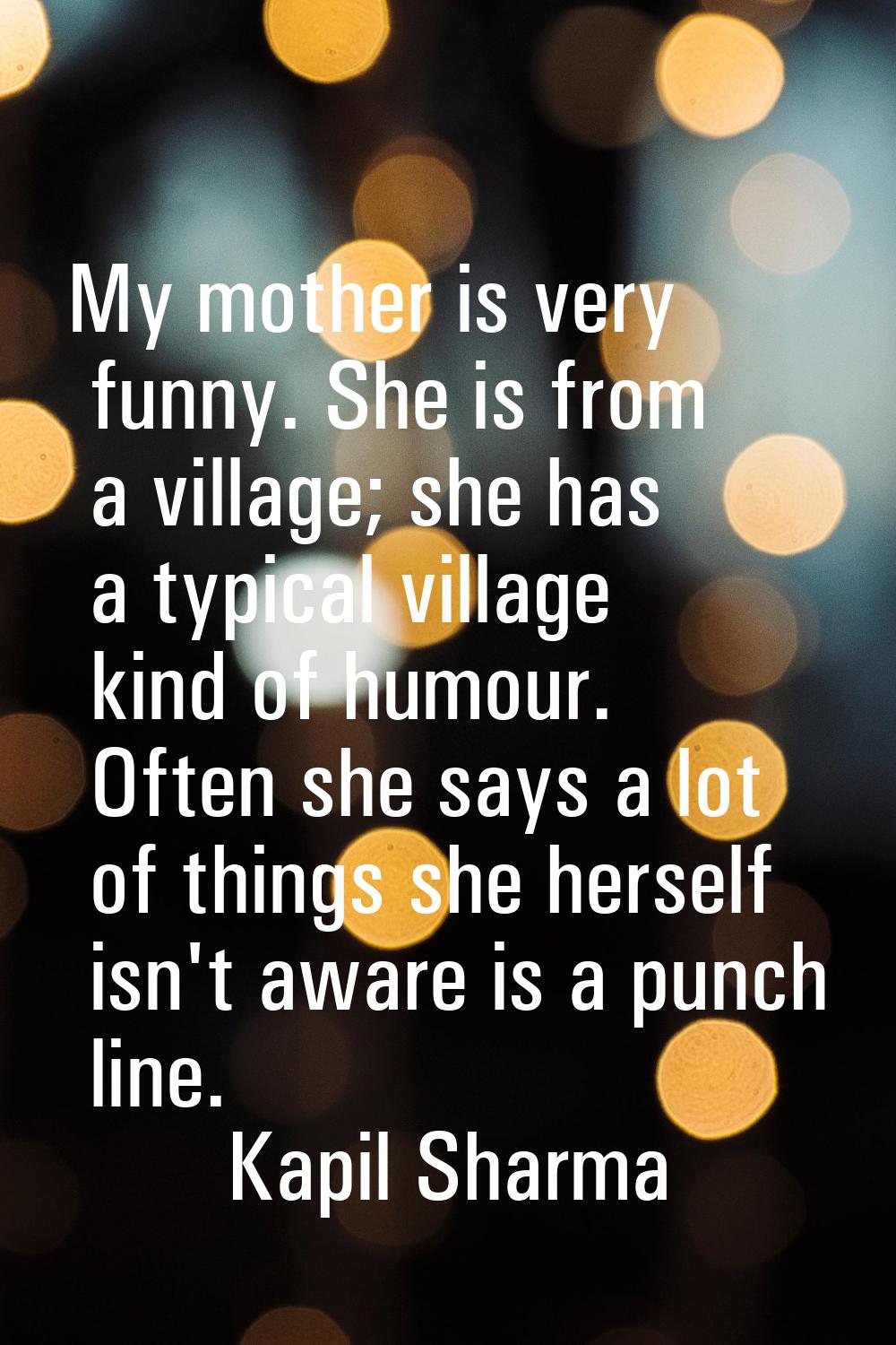 My mother is very funny. She is from a village; she has a typical village kind of humour. Often she