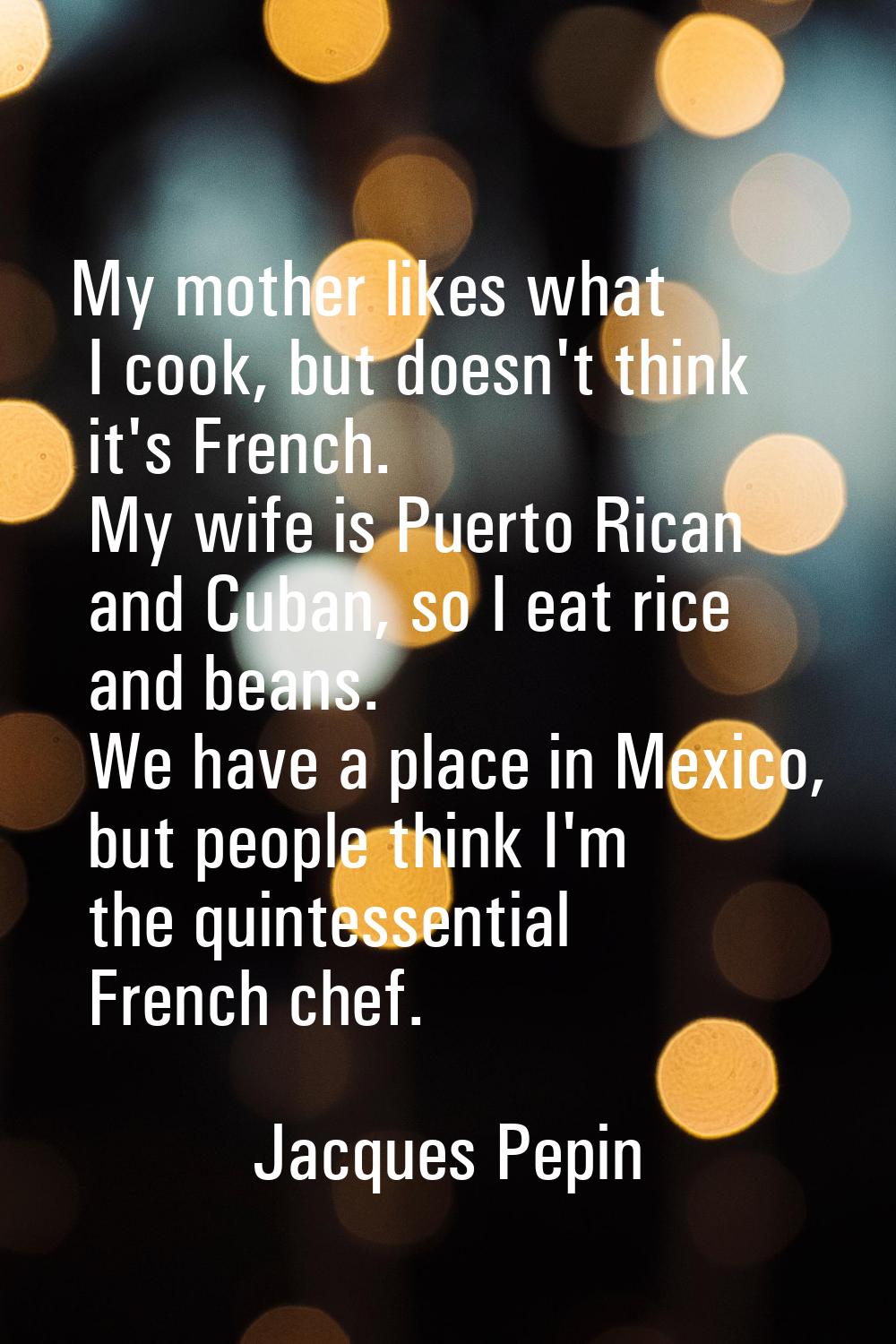 My mother likes what I cook, but doesn't think it's French. My wife is Puerto Rican and Cuban, so I