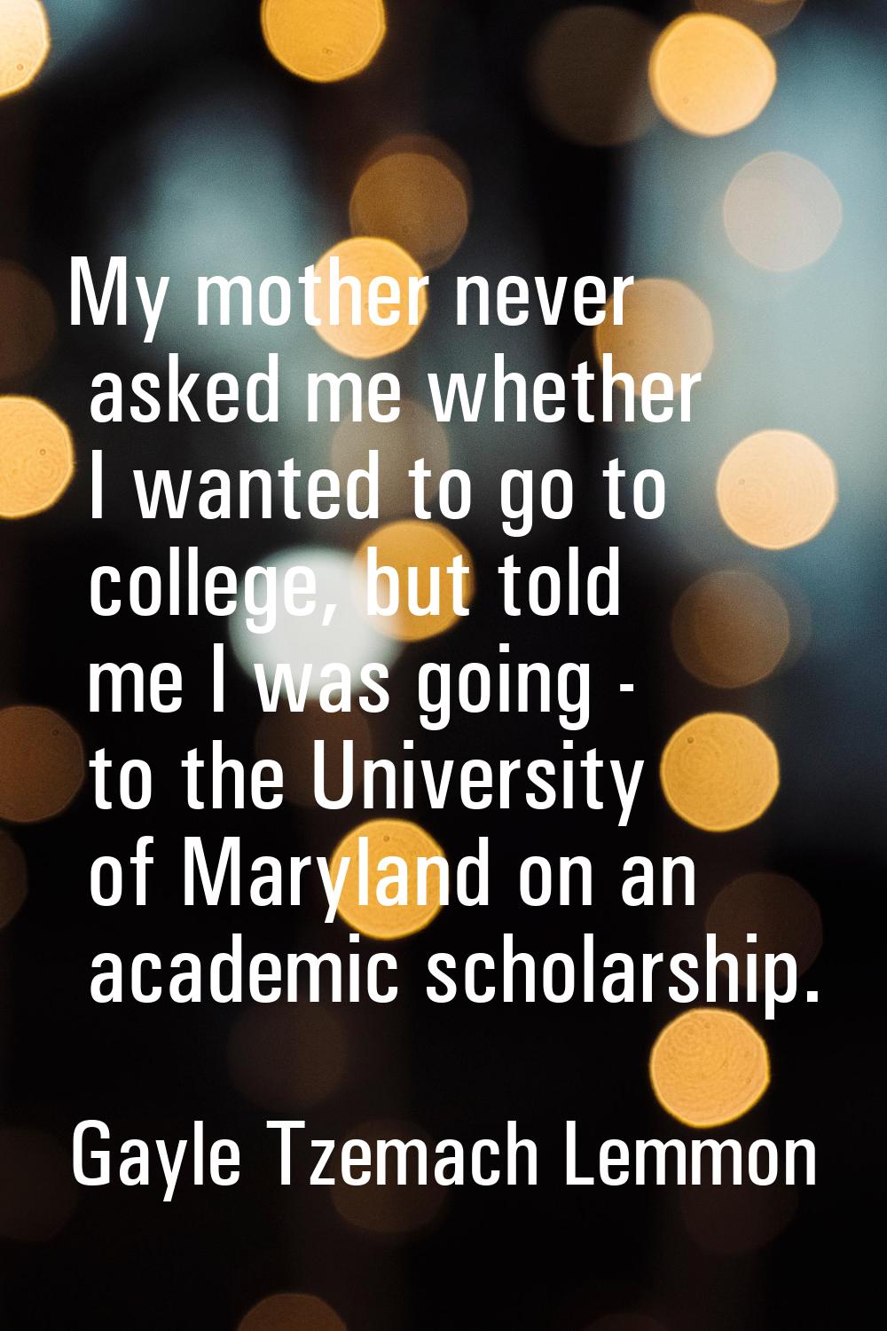 My mother never asked me whether I wanted to go to college, but told me I was going - to the Univer