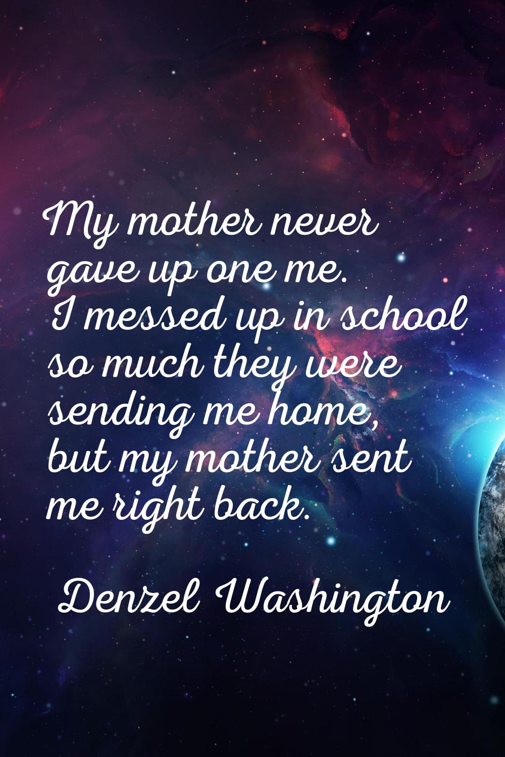My mother never gave up one me. I messed up in school so much they were sending me home, but my mot