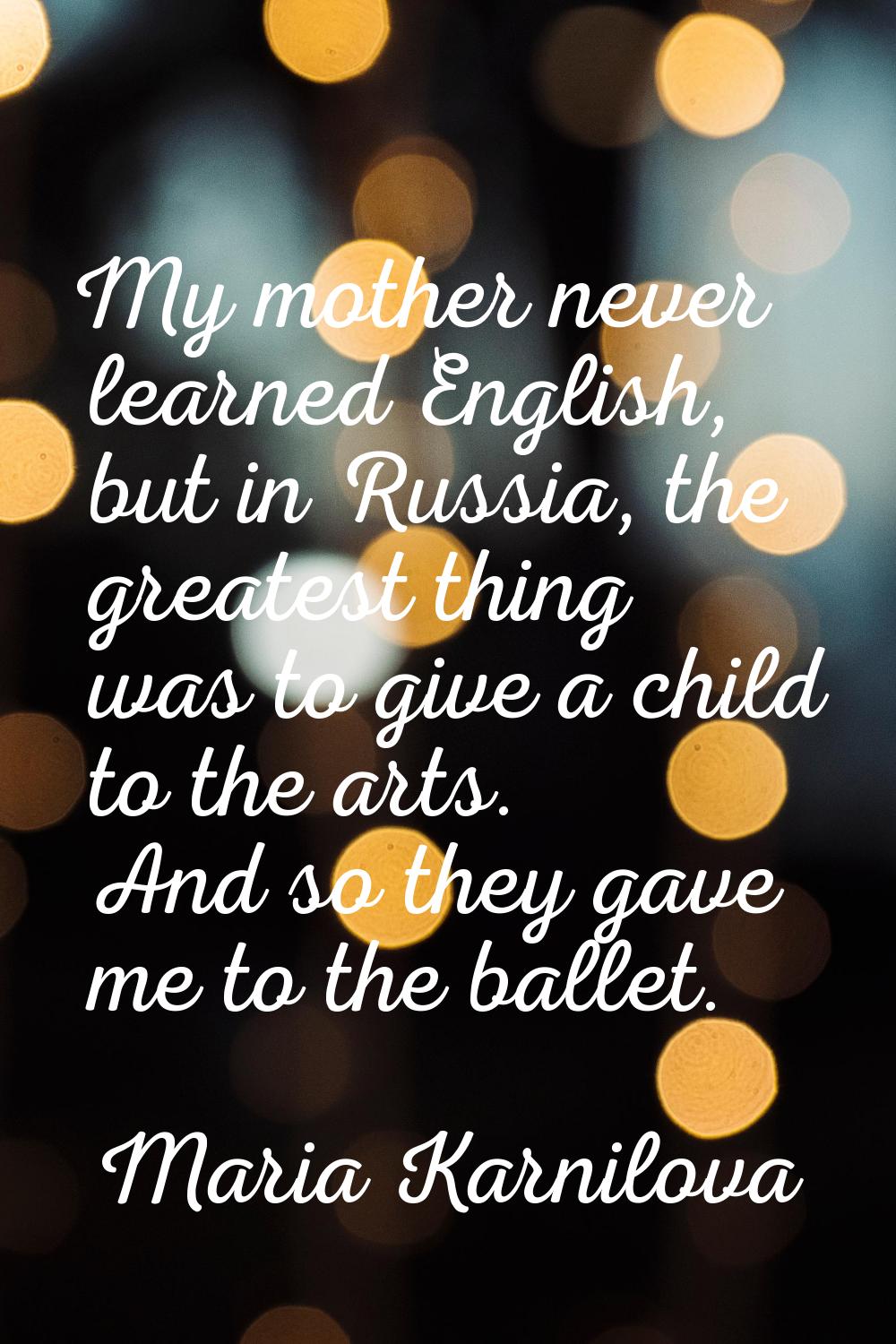 My mother never learned English, but in Russia, the greatest thing was to give a child to the arts.