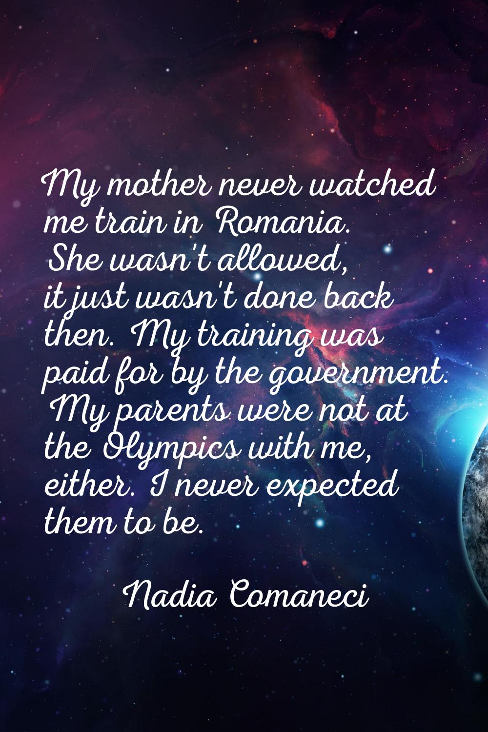 My mother never watched me train in Romania. She wasn't allowed, it just wasn't done back then. My 
