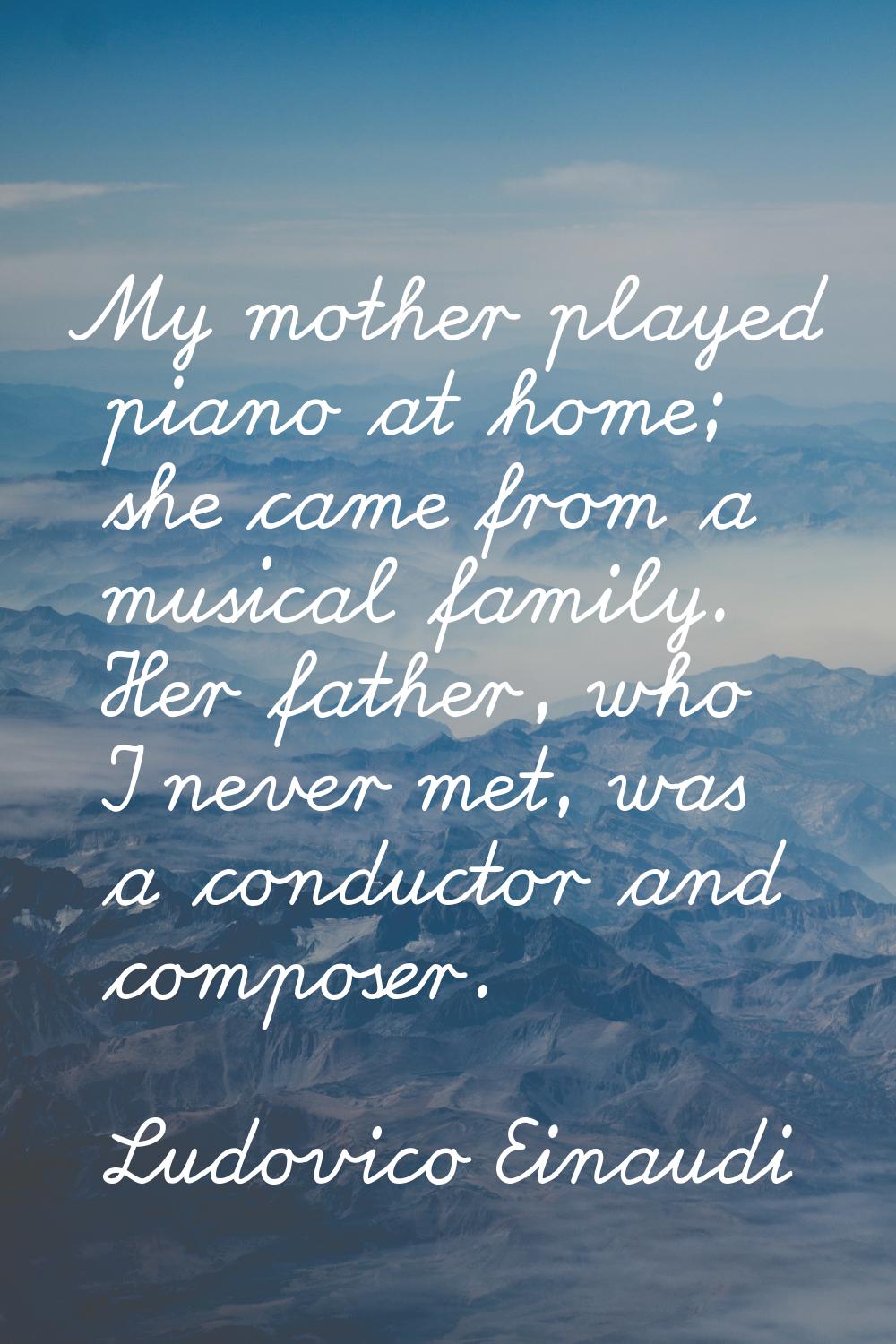 My mother played piano at home; she came from a musical family. Her father, who I never met, was a 
