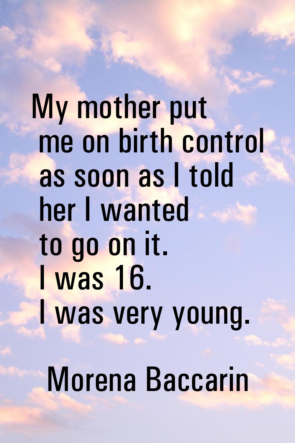 My mother put me on birth control as soon as I told her I wanted to go on it. I was 16. I was very 