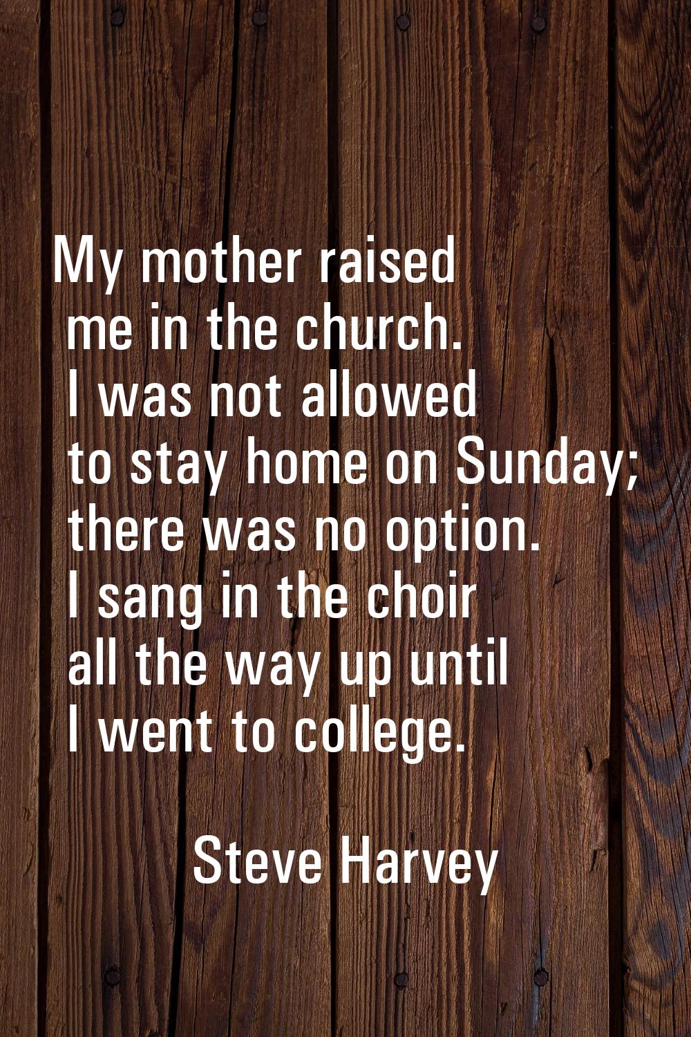 My mother raised me in the church. I was not allowed to stay home on Sunday; there was no option. I