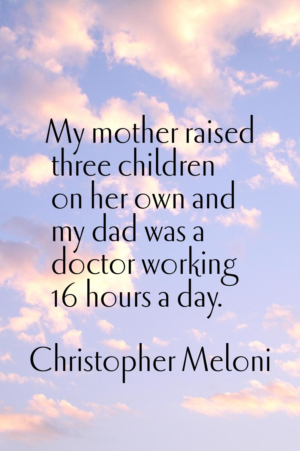 My mother raised three children on her own and my dad was a doctor working 16 hours a day.