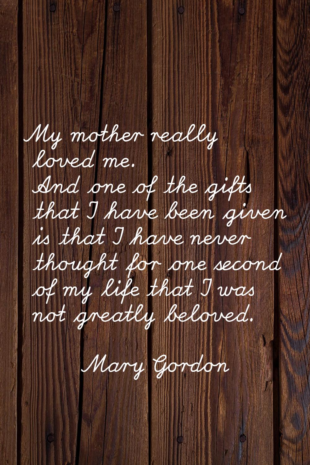 My mother really loved me. And one of the gifts that I have been given is that I have never thought