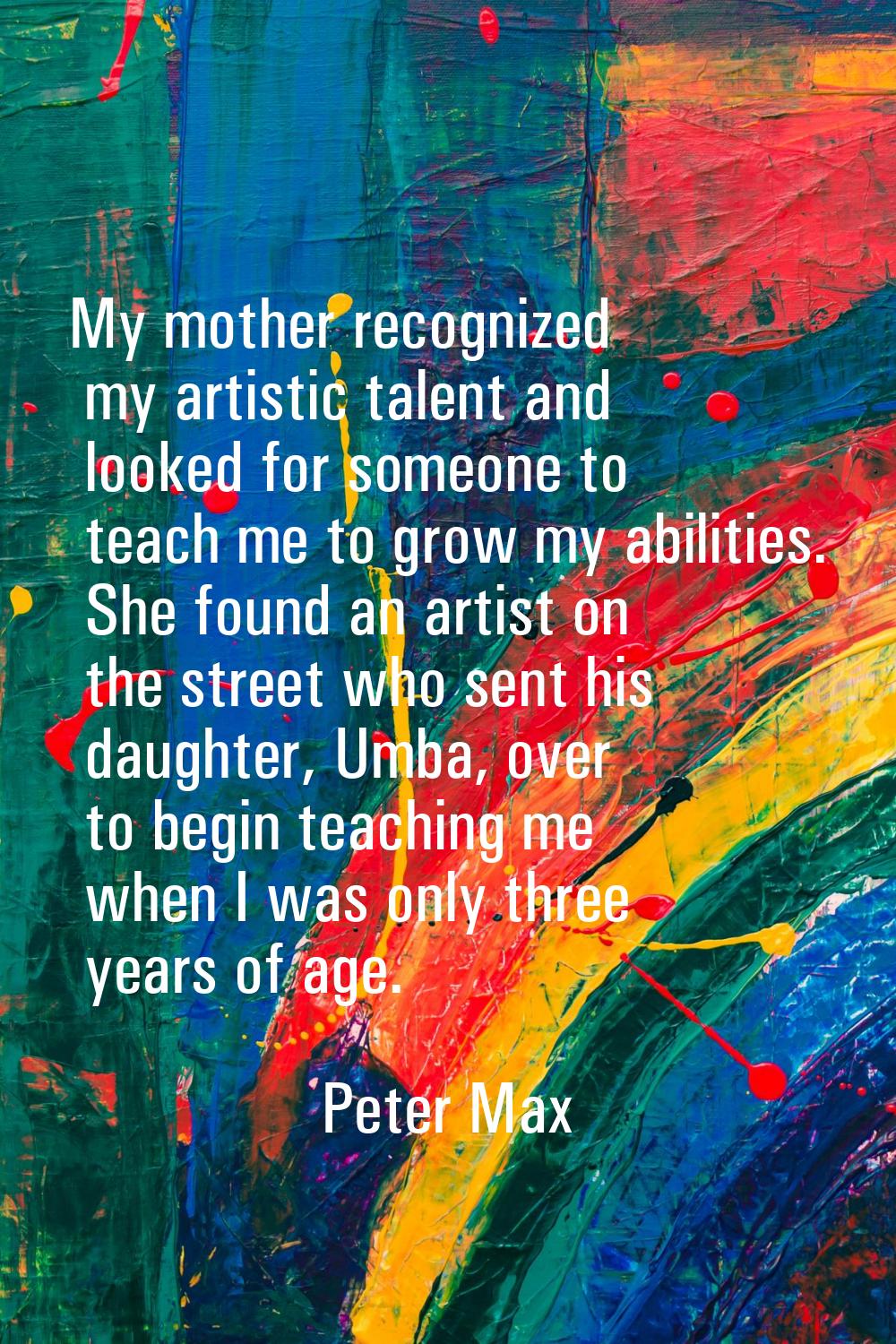 My mother recognized my artistic talent and looked for someone to teach me to grow my abilities. Sh