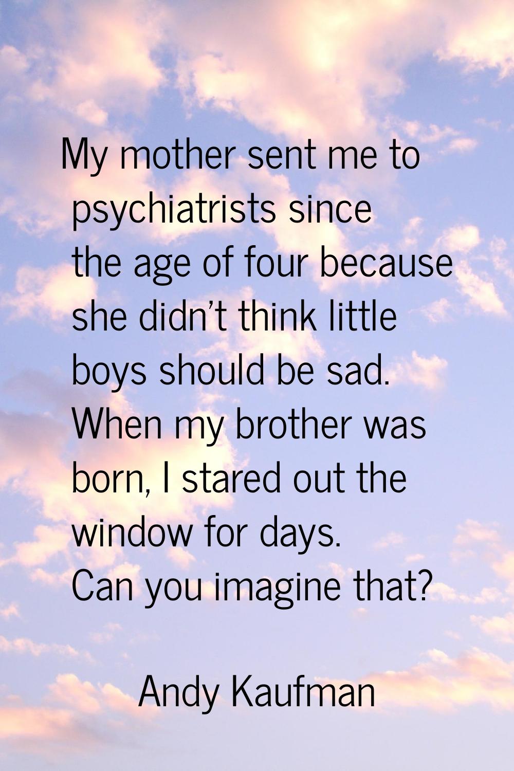 My mother sent me to psychiatrists since the age of four because she didn't think little boys shoul