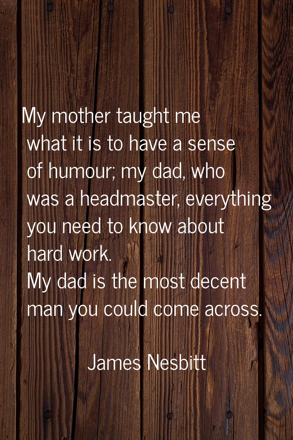 My mother taught me what it is to have a sense of humour; my dad, who was a headmaster, everything 