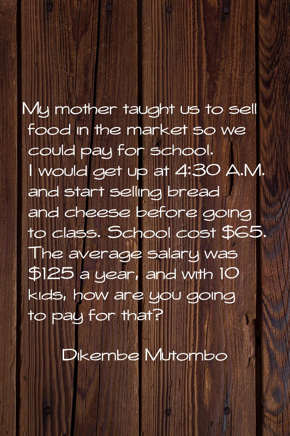 My mother taught us to sell food in the market so we could pay for school. I would get up at 4:30 A