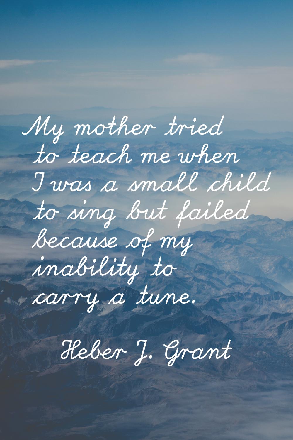 My mother tried to teach me when I was a small child to sing but failed because of my inability to 