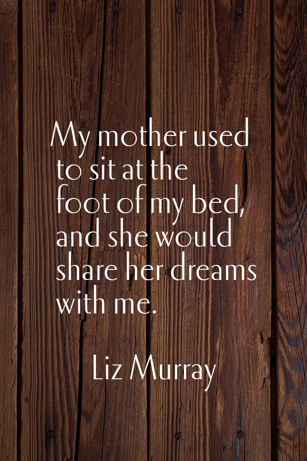 My mother used to sit at the foot of my bed, and she would share her dreams with me.